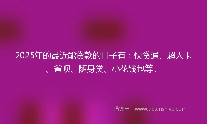2025年的最近能贷款的口子有：快贷通、超人卡、省呗、随身贷、小花钱包等。