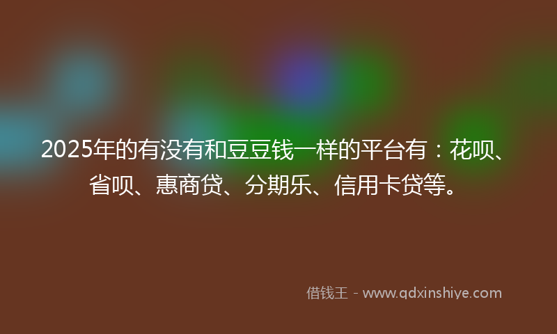 2025年的有没有和豆豆钱一样的平台有：花呗、省呗、惠商贷、分期乐、信用卡贷等。