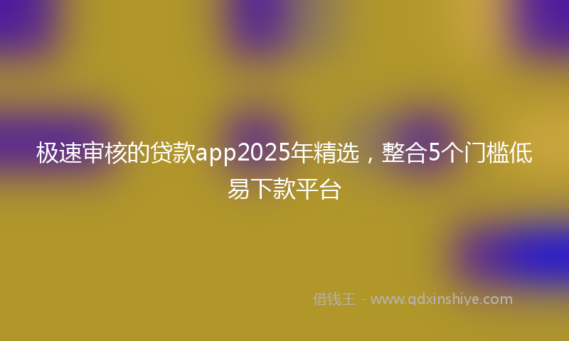 极速审核的贷款app2025年精选，整合5个门槛低易下款平台