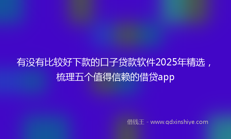 有没有比较好下款的口子贷款软件2025年精选，梳理五个值得信赖的借贷app