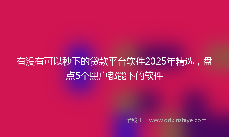 有没有可以秒下的贷款平台软件2025年精选，盘点5个黑户都能下的软件
