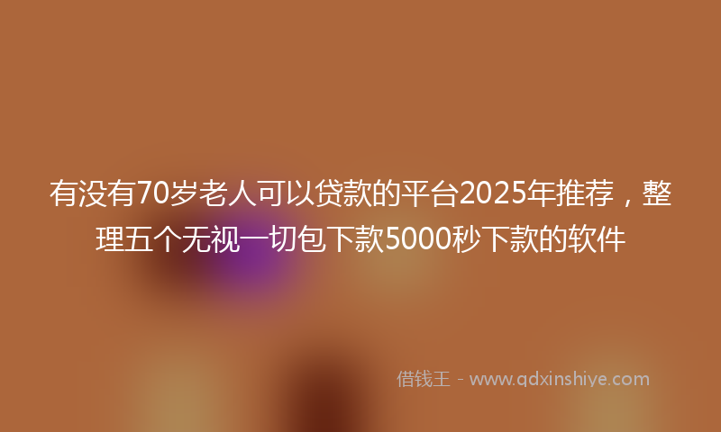 有没有70岁老人可以贷款的平台2025年推荐，整理五个无视一切包下款5000秒下款的软件
