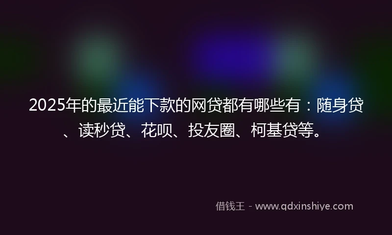 2025年的最近能下款的网贷都有哪些有：随身贷、读秒贷、花呗、投友圈、柯基贷等。