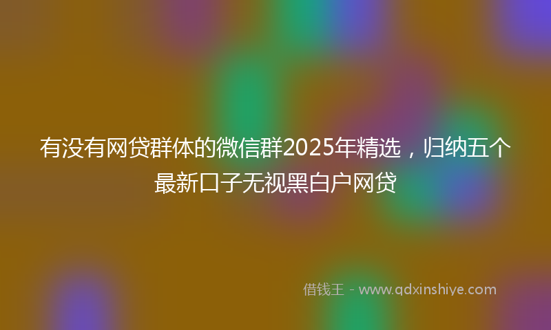 有没有网贷群体的微信群2025年精选，归纳五个最新口子无视黑白户网贷