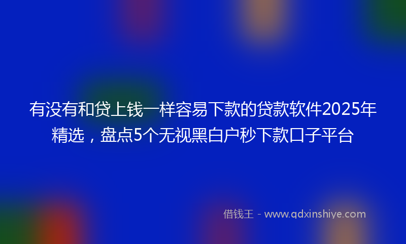 有没有和贷上钱一样容易下款的贷款软件2025年精选，盘点5个无视黑白户秒下款口子平台