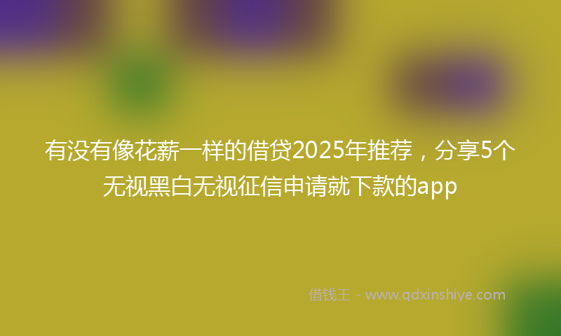 有没有像花薪一样的借贷2025年推荐，分享5个无视黑白无视征信申请就下款的app