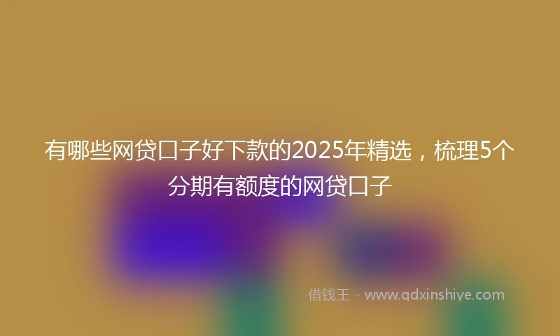 有哪些网贷口子好下款的2025年精选，梳理5个分期有额度的网贷口子