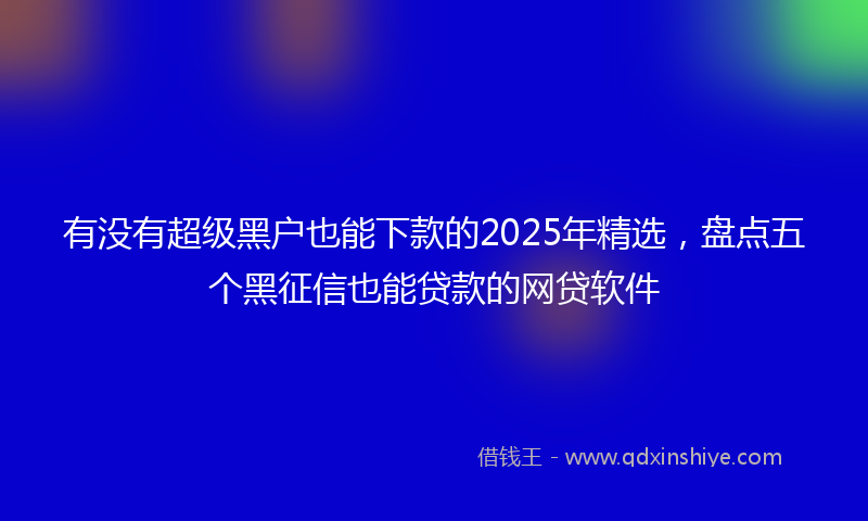 有没有超级黑户也能下款的2025年精选，盘点五个黑征信也能贷款的网贷软件