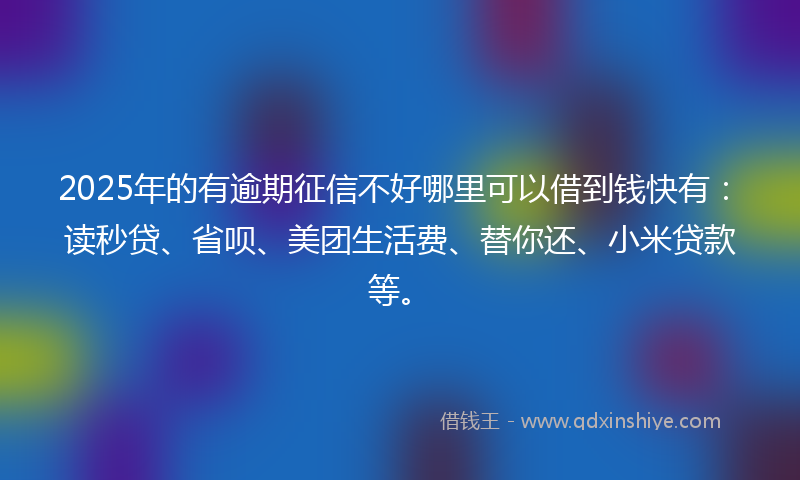 2025年的有逾期征信不好哪里可以借到钱快有：读秒贷、省呗、美团生活费、替你还、小米贷款等。
