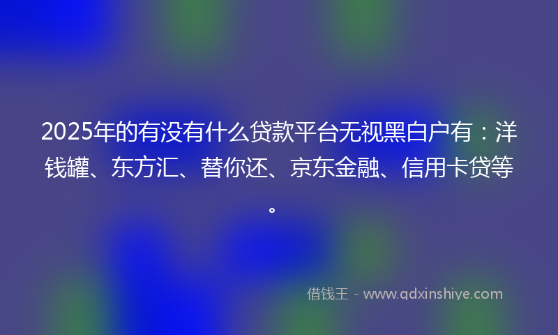 2025年的有没有什么贷款平台无视黑白户有：洋钱罐、东方汇、替你还、京东金融、信用卡贷等。