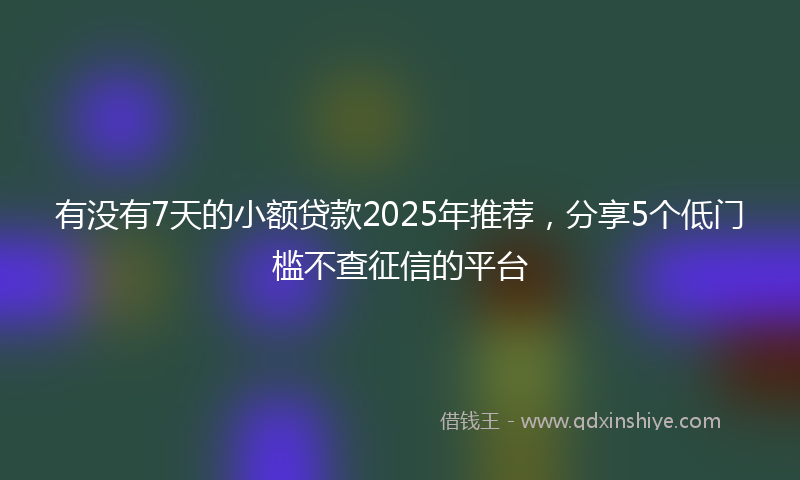 有没有7天的小额贷款2025年推荐，分享5个低门槛不查征信的平台