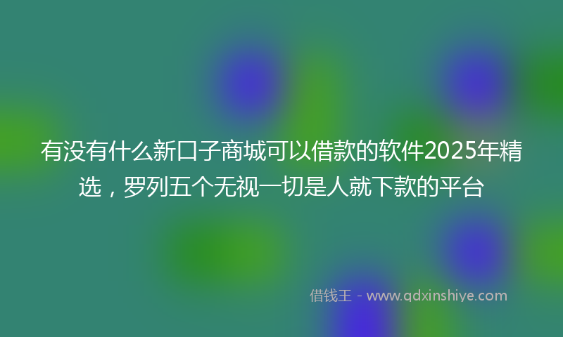 有没有什么新口子商城可以借款的软件2025年精选，罗列五个无视一切是人就下款的平台