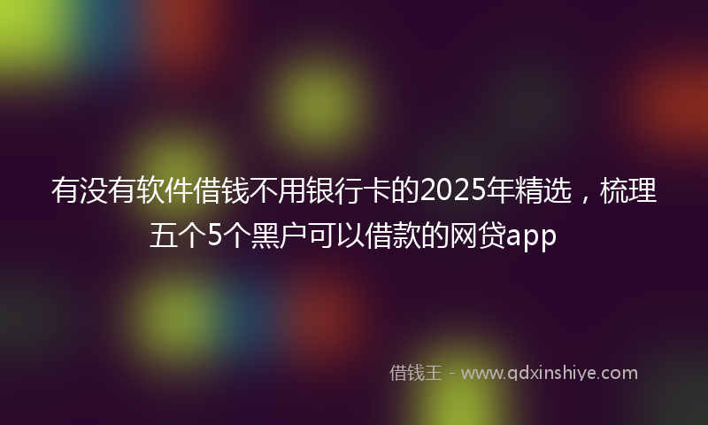 有没有软件借钱不用银行卡的2025年精选，梳理五个5个黑户可以借款的网贷app
