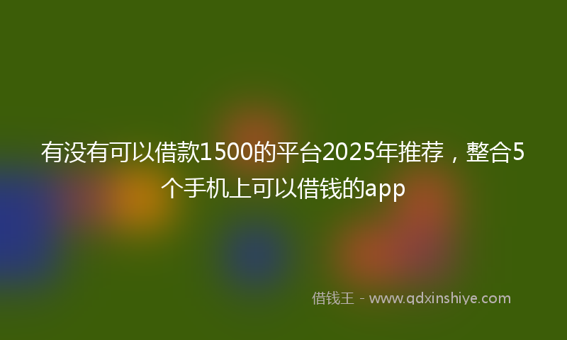 有没有可以借款1500的平台2025年推荐，整合5个手机上可以借钱的app