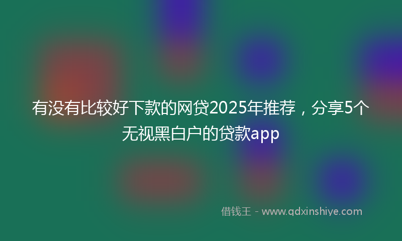 有没有比较好下款的网贷2025年推荐，分享5个无视黑白户的贷款app