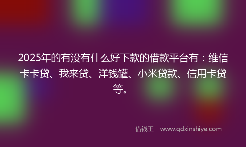 2025年的有没有什么好下款的借款平台有：维信卡卡贷、我来贷、洋钱罐、小米贷款、信用卡贷等。