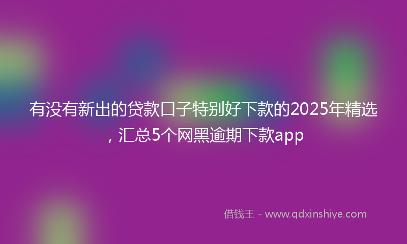 有没有新出的贷款口子特别好下款的2025年精选，汇总5个网黑逾期下款app