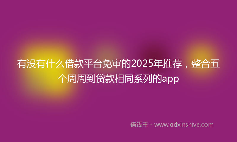 有没有什么借款平台免审的2025年推荐，整合五个周周到贷款相同系列的app