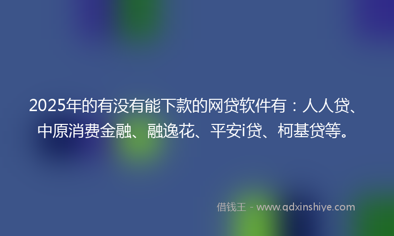 2025年的有没有能下款的网贷软件有：人人贷、中原消费金融、融逸花、平安i贷、柯基贷等。