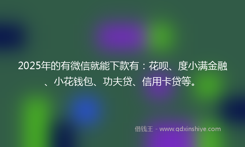 2025年的有微信就能下款有：花呗、度小满金融、小花钱包、功夫贷、信用卡贷等。