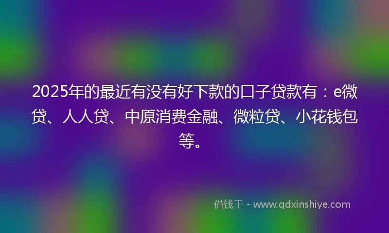 2025年的最近有没有好下款的口子贷款有：e微贷、人人贷、中原消费金融、微粒贷、小花钱包等。