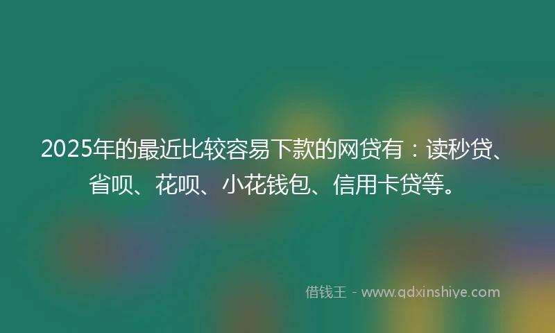2025年的最近比较容易下款的网贷有：读秒贷、省呗、花呗、小花钱包、信用卡贷等。