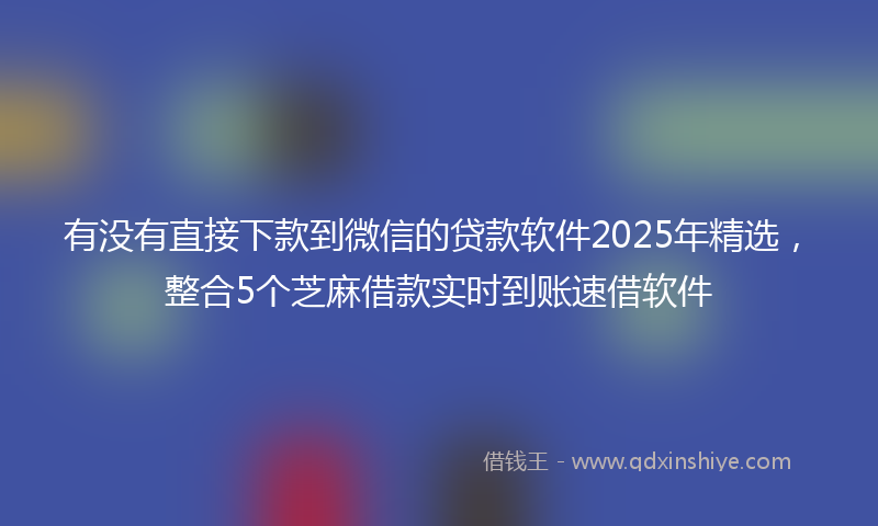 有没有直接下款到微信的贷款软件2025年精选，整合5个芝麻借款实时到账速借软件