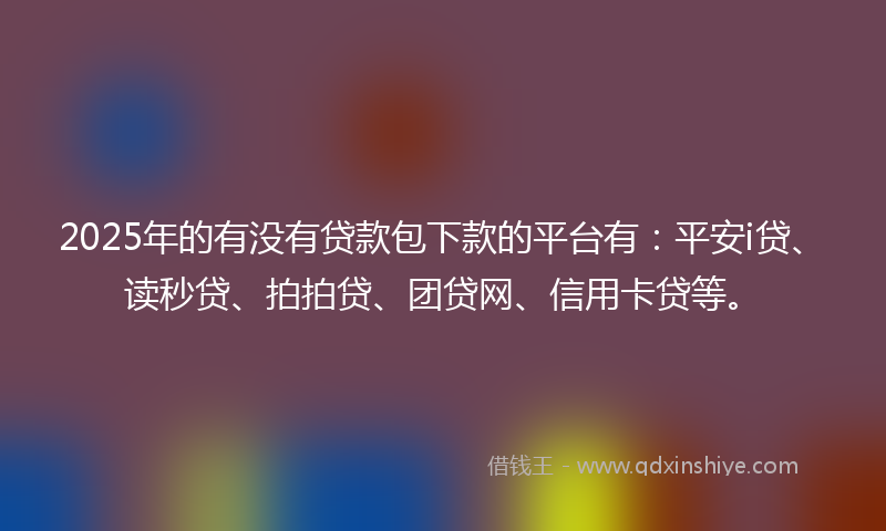 2025年的有没有贷款包下款的平台有：平安i贷、读秒贷、拍拍贷、团贷网、信用卡贷等。