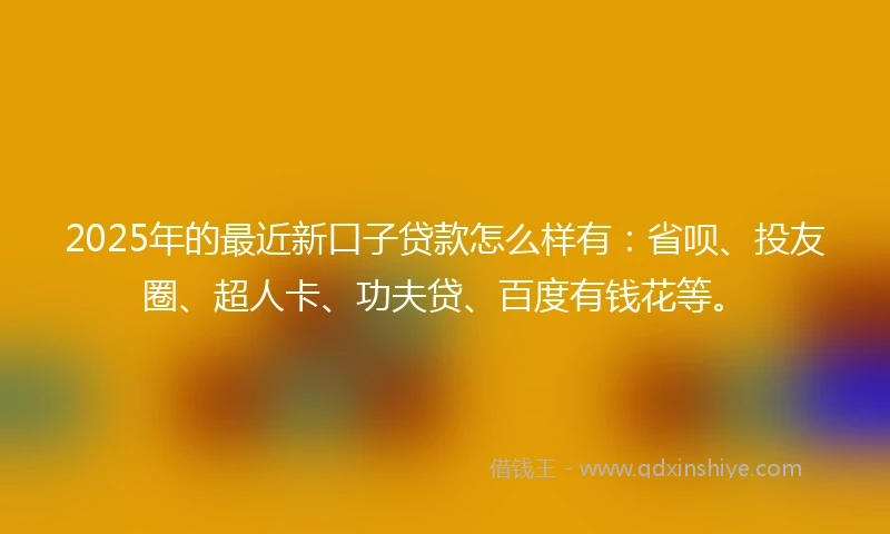2025年的最近新口子贷款怎么样有：省呗、投友圈、超人卡、功夫贷、百度有钱花等。