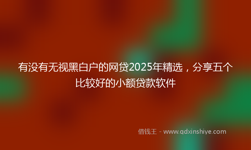 有没有无视黑白户的网贷2025年精选，分享五个比较好的小额贷款软件