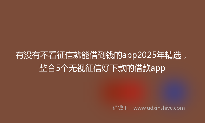有没有不看征信就能借到钱的app2025年精选，整合5个无视征信好下款的借款app