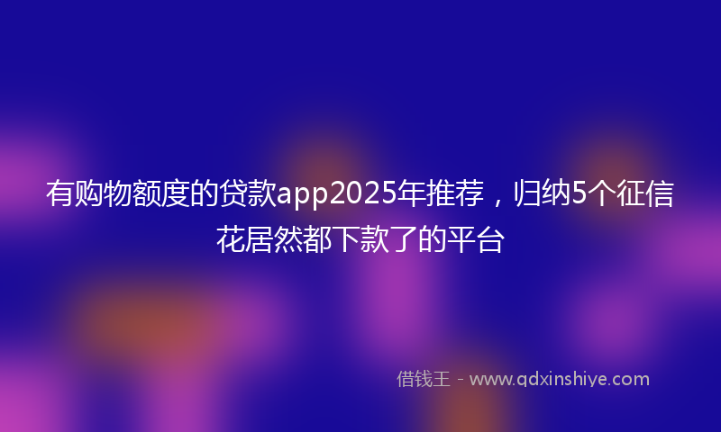 有购物额度的贷款app2025年推荐，归纳5个征信花居然都下款了的平台