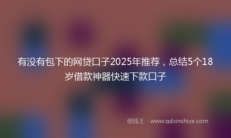 有没有包下的网贷口子2025年推荐，总结5个18岁借款神器快速下款口子