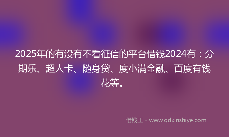 2025年的有没有不看征信的平台借钱2024有：分期乐、超人卡、随身贷、度小满金融、百度有钱花等。