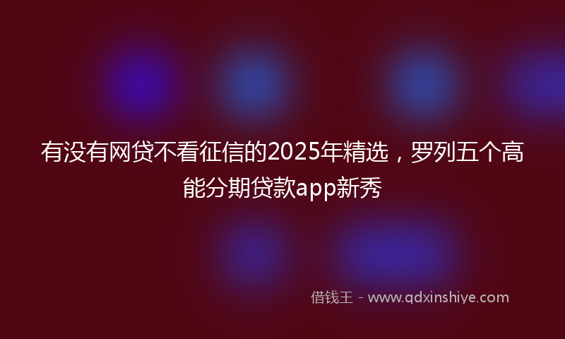 有没有网贷不看征信的2025年精选，罗列五个高能分期贷款app新秀