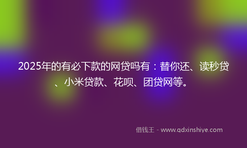 2025年的有必下款的网贷吗有：替你还、读秒贷、小米贷款、花呗、团贷网等。
