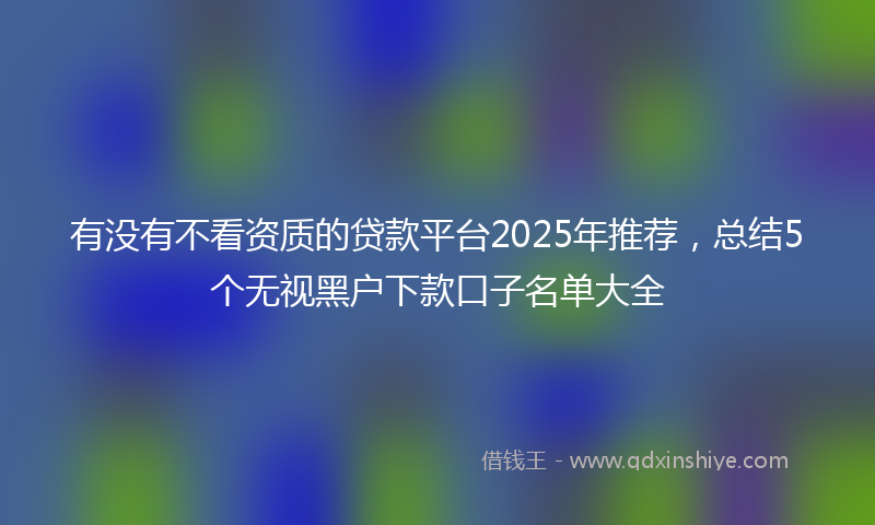 有没有不看资质的贷款平台2025年推荐，总结5个无视黑户下款口子名单大全