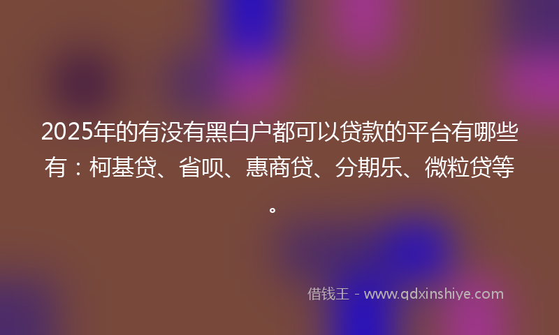 2025年的有没有黑白户都可以贷款的平台有哪些有：柯基贷、省呗、惠商贷、分期乐、微粒贷等。
