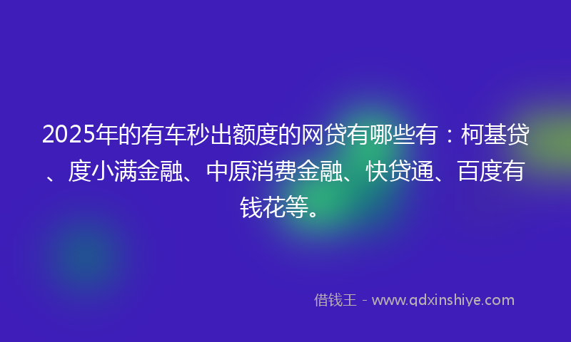 2025年的有车秒出额度的网贷有哪些有：柯基贷、度小满金融、中原消费金融、快贷通、百度有钱花等。