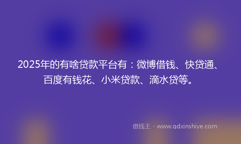 2025年的有啥贷款平台有：微博借钱、快贷通、百度有钱花、小米贷款、滴水贷等。