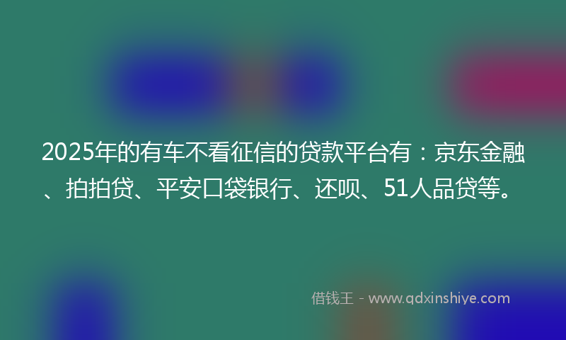 2025年的有车不看征信的贷款平台有：京东金融、拍拍贷、平安口袋银行、还呗、51人品贷等。
