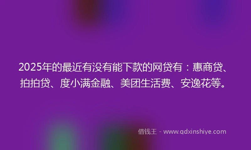 2025年的最近有没有能下款的网贷有：惠商贷、拍拍贷、度小满金融、美团生活费、安逸花等。