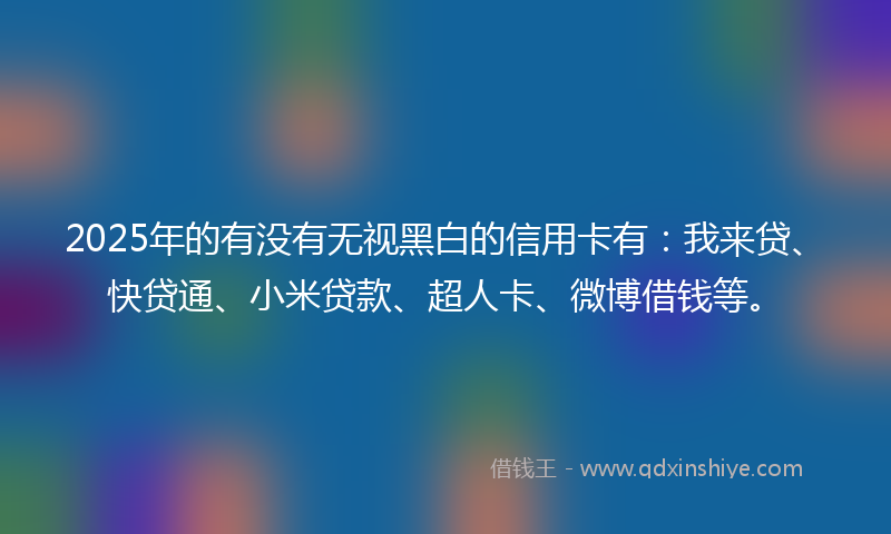 2025年的有没有无视黑白的信用卡有：我来贷、快贷通、小米贷款、超人卡、微博借钱等。