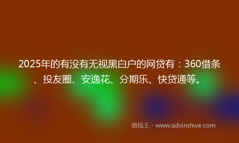 2025年的有没有无视黑白户的网贷有：360借条、投友圈、安逸花、分期乐、快贷通等。
