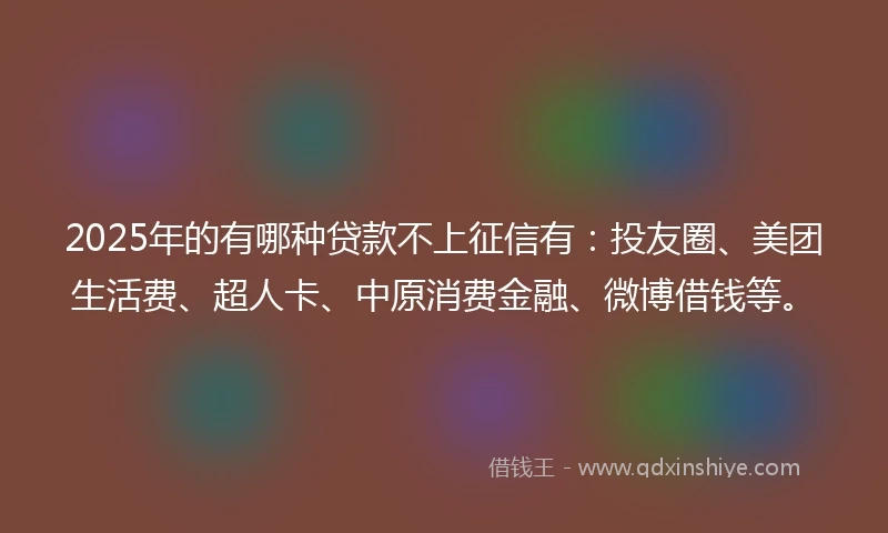 2025年的有哪种贷款不上征信有：投友圈、美团生活费、超人卡、中原消费金融、微博借钱等。