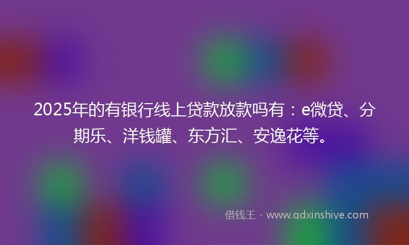 2025年的有银行线上贷款放款吗有：e微贷、分期乐、洋钱罐、东方汇、安逸花等。