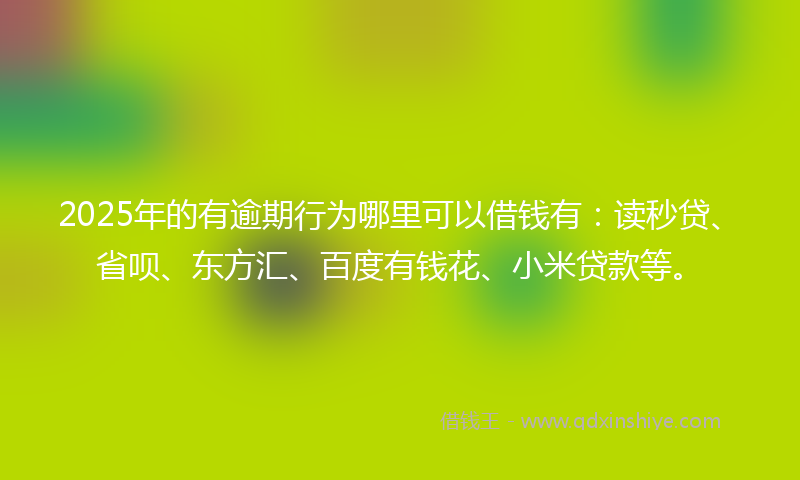 2025年的有逾期行为哪里可以借钱有：读秒贷、省呗、东方汇、百度有钱花、小米贷款等。