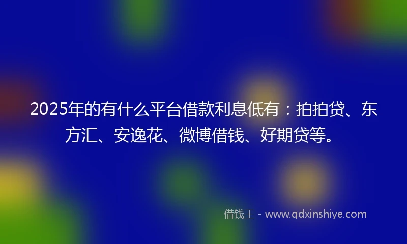 2025年的有什么平台借款利息低有：拍拍贷、东方汇、安逸花、微博借钱、好期贷等。