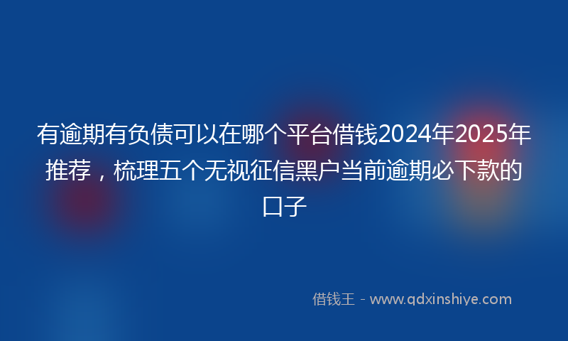 有逾期有负债可以在哪个平台借钱2024年2025年推荐，梳理五个无视征信黑户当前逾期必下款的口子