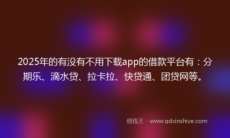 2025年的有没有不用下载app的借款平台有：分期乐、滴水贷、拉卡拉、快贷通、团贷网等。